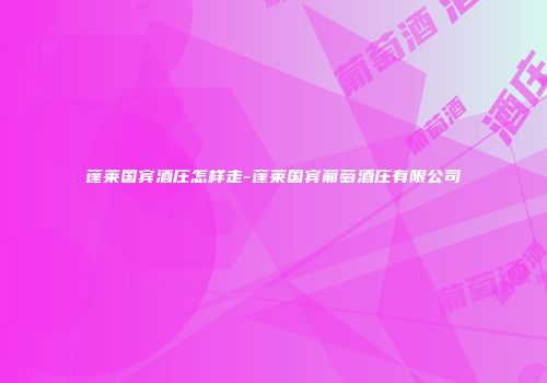 蓬莱国宾酒庄怎样走-蓬莱国宾葡萄酒庄有限公司