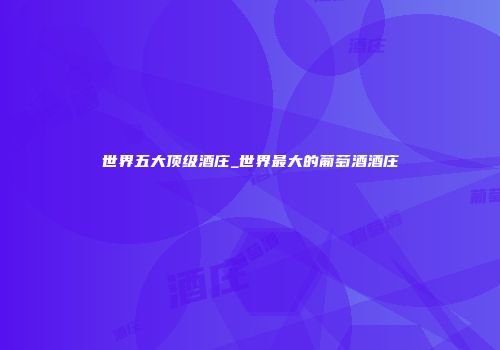 世界五大顶级酒庄_世界最大的葡萄酒酒庄