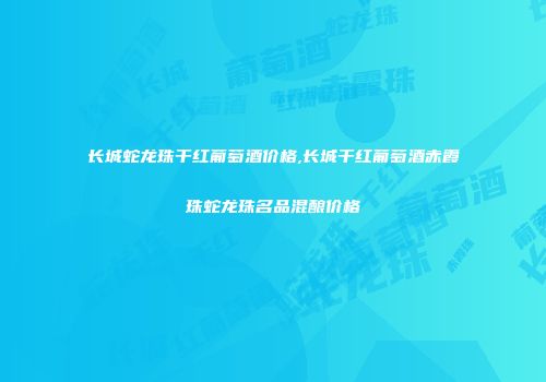 长城蛇龙珠干红葡萄酒价格,长城干红葡萄酒赤霞珠蛇龙珠名品混酿价格