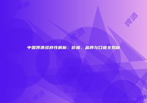 中国啤酒多样性解析：价格、品牌与口感全揭秘