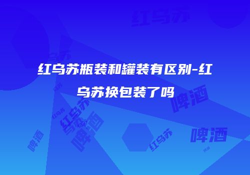 红乌苏瓶装和罐装有区别-红乌苏换包装了吗