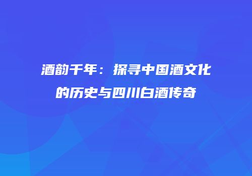 酒韵千年：探寻中国酒文化的历史与四川白酒传奇