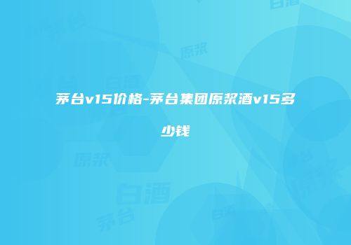 茅台v15价格-茅台集团原浆酒v15多少钱