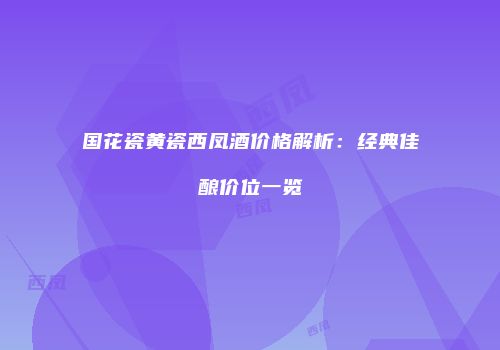 国花瓷黄瓷西凤酒价格解析：经典佳酿价位一览