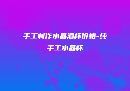 手工制作水晶酒杯价格-纯手工水晶杯
