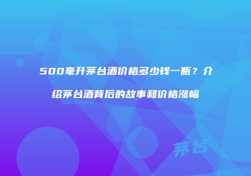 500毫升茅台酒价格多少钱一瓶？介绍茅台酒背后的故事和价格涨幅