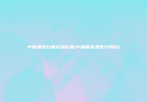 中粮集团白葡萄酒价格(中粮葡萄酒官方网站)