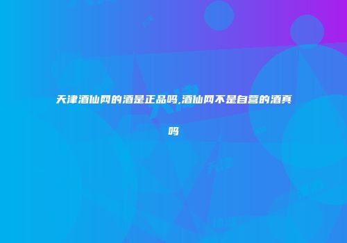 天津酒仙网的酒是正品吗,酒仙网不是自营的酒真吗
