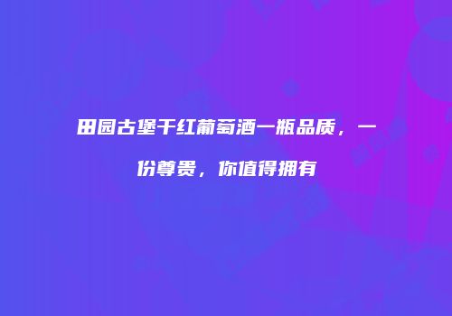 田园古堡干红葡萄酒一瓶品质，一份尊贵，你值得拥有