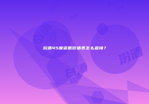 汾酒45度瓷瓶价格表怎么查询？
