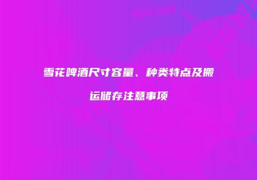 雪花啤酒尺寸容量、种类特点及搬运储存注意事项