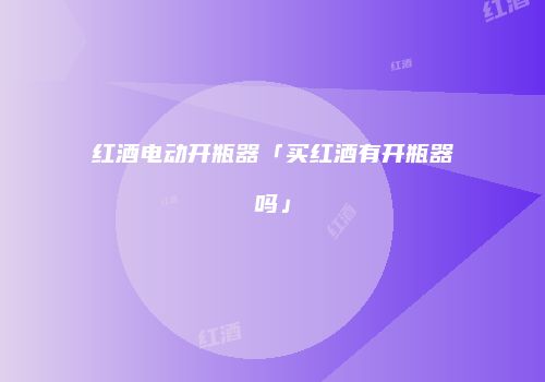 红酒电动开瓶器「买红酒有开瓶器吗」