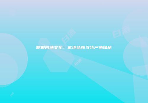 聊城白酒文化：本地品牌与特产酒探秘