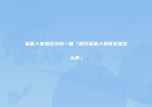 福星人家酒多少钱一箱「四川福星人家简装酒怎么样」