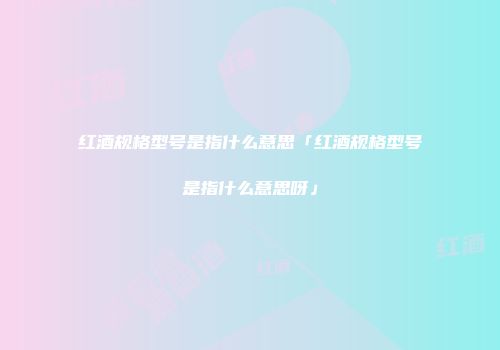 红酒规格型号是指什么意思「红酒规格型号是指什么意思呀」