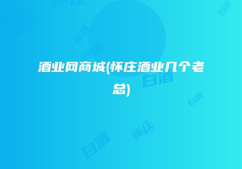 酒业网商城(怀庄酒业几个老总)