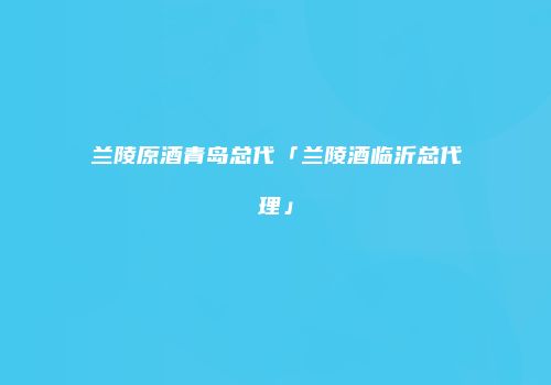 兰陵原酒青岛总代「兰陵酒临沂总代理」