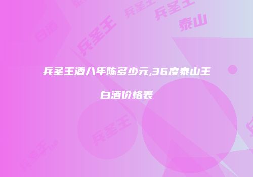 兵圣王酒八年陈多少元,36度泰山王白酒价格表