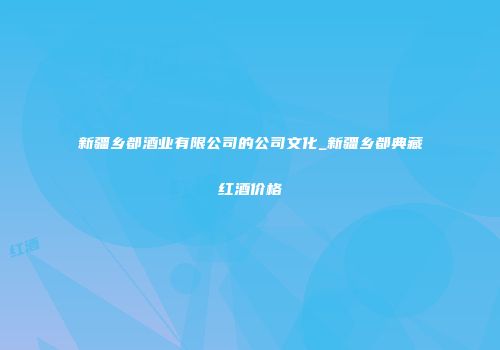 新疆乡都酒业有限公司的公司文化_新疆乡都典藏红酒价格