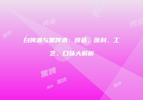 白啤酒与黑啤酒：颜色、原料、工艺、口味大解析