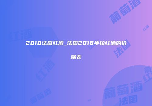 2018法国红酒_法国2016年拉红酒的价格表