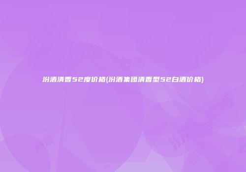 汾酒清香52度价格(汾酒集团清香型52白酒价格)