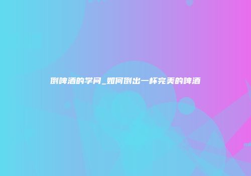 倒啤酒的学问_如何倒出一杯完美的啤酒