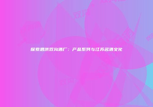 探索泗洪双沟酒厂：产品系列与江苏名酒文化