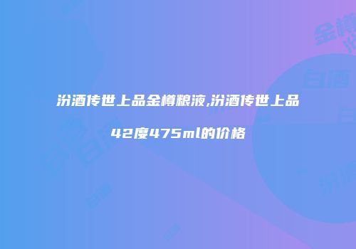 汾酒传世上品金樽粮液,汾酒传世上品42度475ml的价格