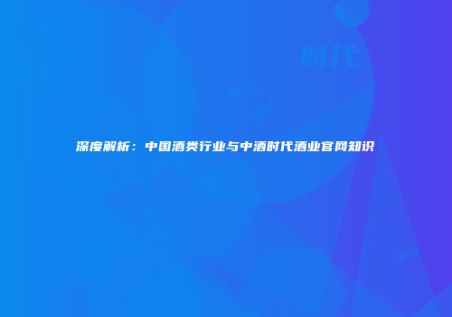 深度解析：中国酒类行业与中酒时代酒业官网知识