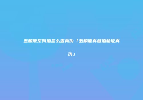 五粮液系列酒怎么查真伪「五粮液真藏酒验证真伪」