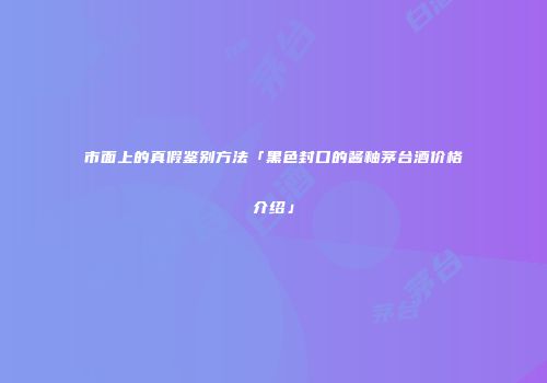 市面上的真假鉴别方法「黑色封口的酱釉茅台酒价格介绍」