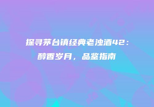探寻茅台镇经典老浊酒42：醇香岁月，品鉴指南