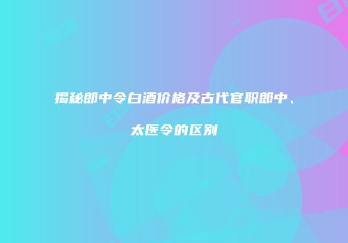 揭秘郎中令白酒价格及古代官职郎中、太医令的区别