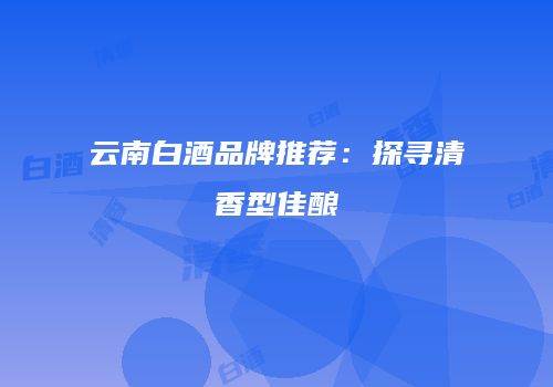 云南白酒品牌推荐：探寻清香型佳酿