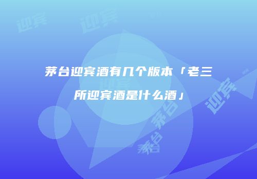 茅台迎宾酒有几个版本「老三所迎宾酒是什么酒」