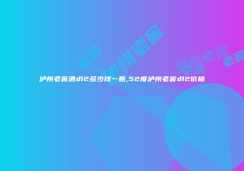 泸州老窖酒d12多少钱一瓶,52度泸州老窖d12价格