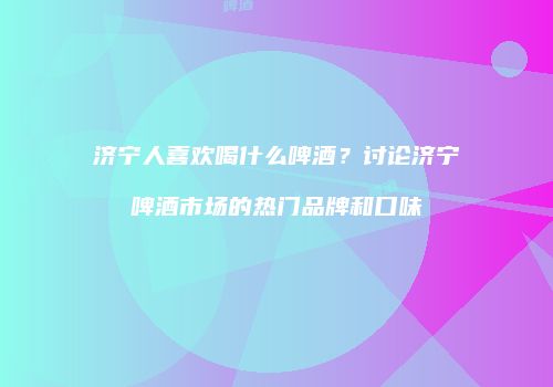 济宁人喜欢喝什么啤酒？讨论济宁啤酒市场的热门品牌和口味