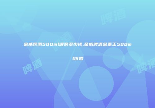 金威啤酒500ml罐装多少钱,金威啤酒金麦王500ml价格
