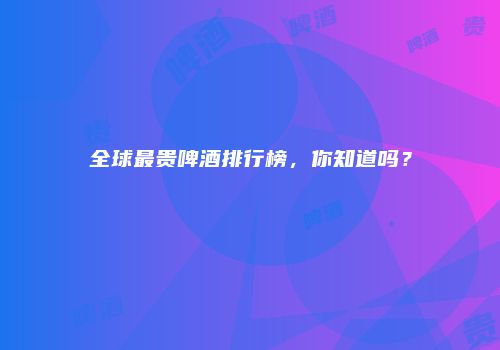 全球最贵啤酒排行榜，你知道吗？