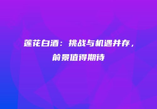 莲花白酒：挑战与机遇并存，前景值得期待