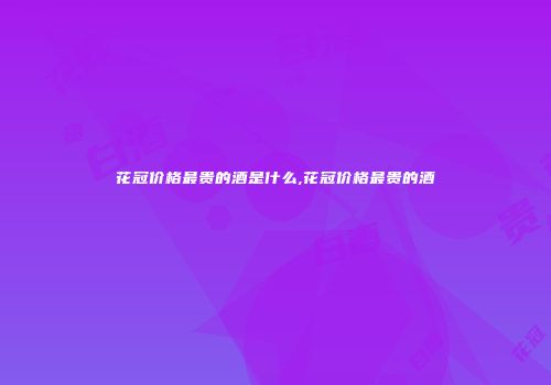 花冠价格最贵的酒是什么,花冠价格最贵的酒