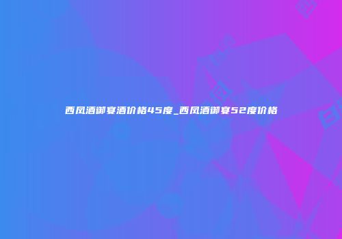 西凤酒御宴酒价格45度_西凤酒御宴52度价格