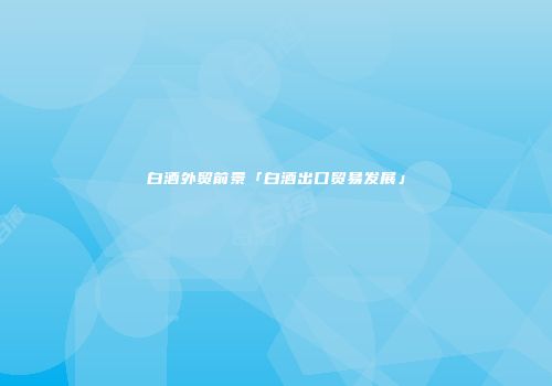 白酒外贸前景「白酒出口贸易发展」