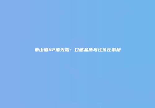 泰山酒42度光瓶：口感品质与性价比解析