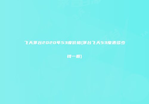 飞天茅台2020年53度价格(茅台飞天53度酒多少钱一瓶)