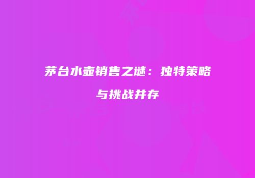 茅台水壶销售之谜：独特策略与挑战并存