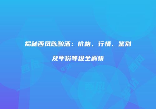 揭秘西凤陈酿酒：价格、行情、鉴别及年份等级全解析