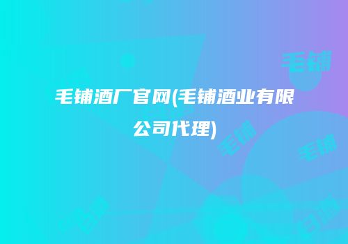 毛铺酒厂官网(毛铺酒业有限公司代理)