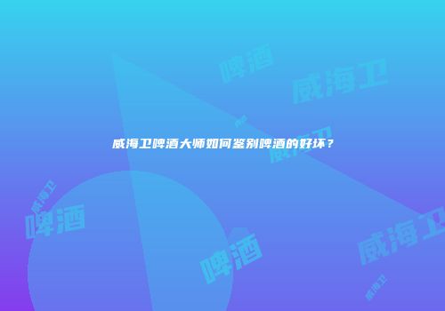 威海卫啤酒大师如何鉴别啤酒的好坏？